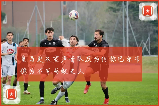 皇马更衣室声音队友为何称巴尔韦德为不可或缺之人