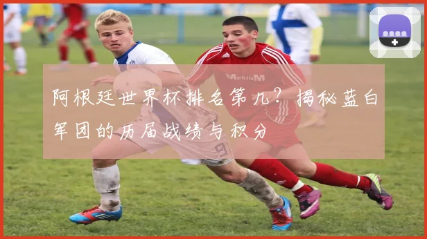 阿根廷世界杯排名第几?揭秘蓝白军团的历届战绩与积分