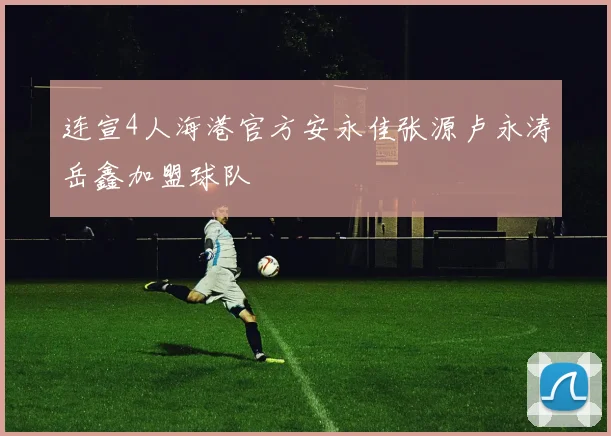 连宣4人海港官方安永佳张源卢永涛岳鑫加盟球队