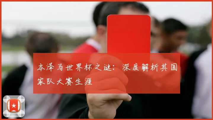 本泽马世界杯之谜：深度解析其国家队大赛生涯